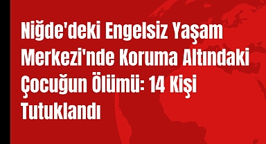 Niğde'deki Engelsiz Yaşam Merkezi'nde Koruma Altındaki Çocuğun Ölümü: 14 Kişi Tutuklandı
